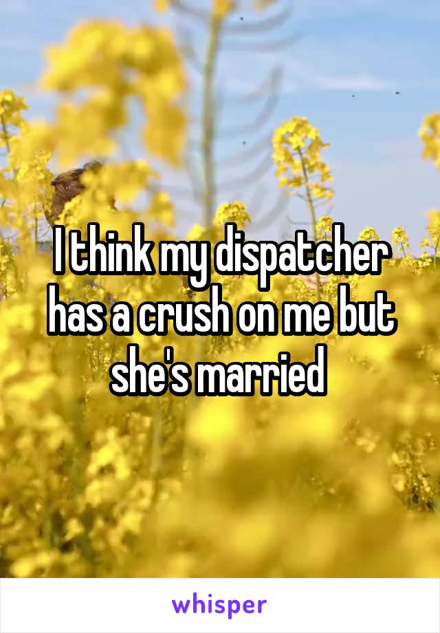 I think my dispatcher has a crush on me but she's married 