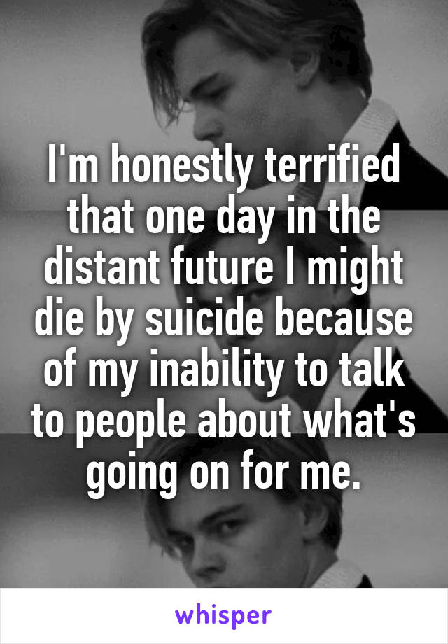 I'm honestly terrified that one day in the distant future I might die by suicide because of my inability to talk to people about what's going on for me.