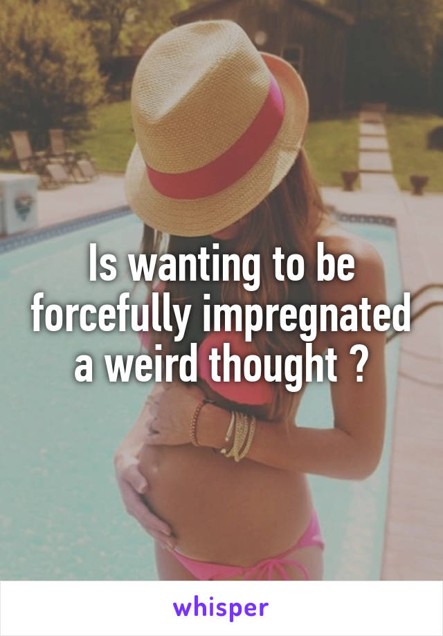 Is wanting to be forcefully impregnated a weird thought ?