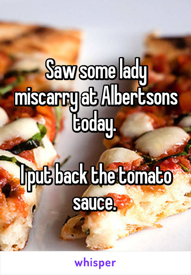Saw some lady miscarry at Albertsons today. 

I put back the tomato sauce. 