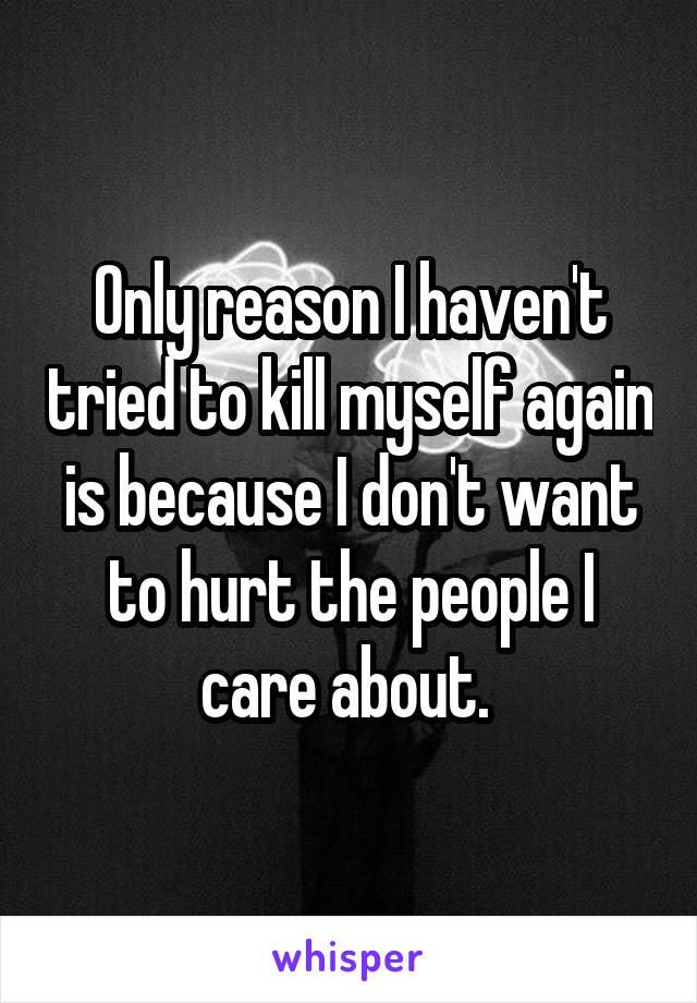 Only reason I haven't tried to kill myself again is because I don't want to hurt the people I care about. 