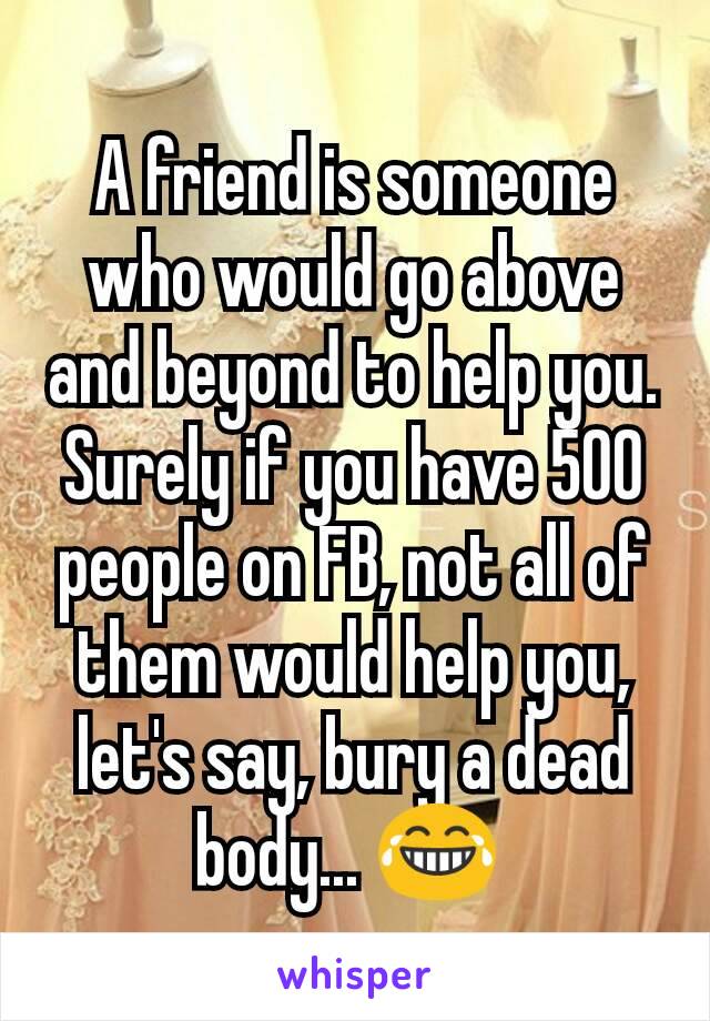 A friend is someone who would go above and beyond to help you. Surely if you have 500 people on FB, not all of them would help you, let's say, bury a dead body... 😂 