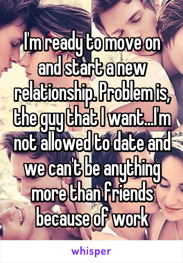 I'm ready to move on and start a new relationship. Problem is, the guy that I want...I'm not allowed to date and we can't be anything more than friends because of work