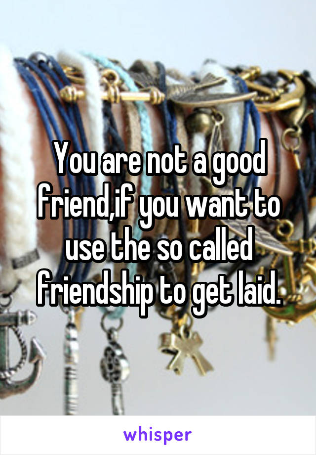 You are not a good friend,if you want to use the so called friendship to get laid.