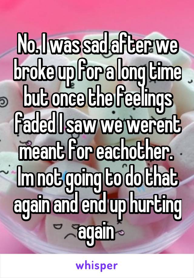 No. I was sad after we broke up for a long time but once the feelings faded I saw we werent meant for eachother.  Im not going to do that again and end up hurting again 