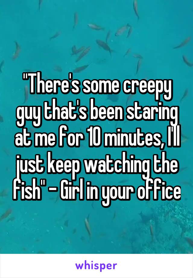 "There's some creepy guy that's been staring at me for 10 minutes, I'll just keep watching the fish" - Girl in your office