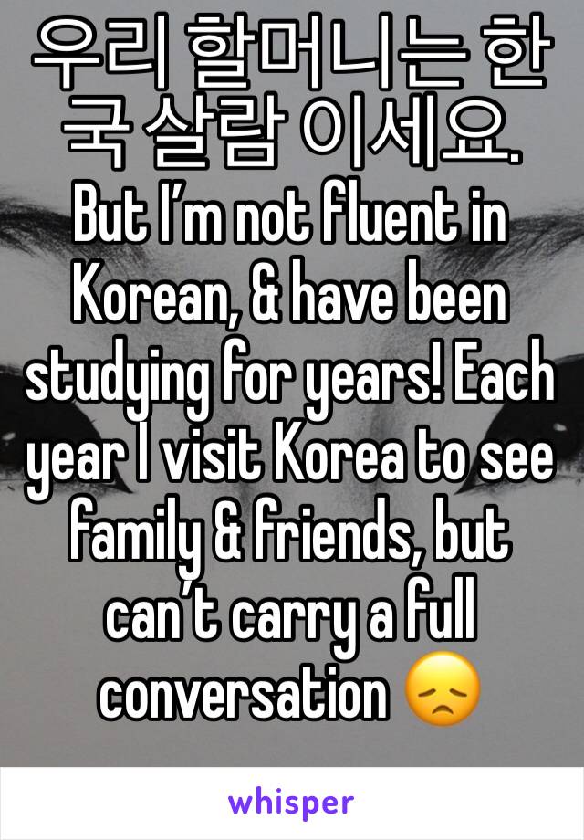우리 할머니는 한국 살람 이세요. But I’m not fluent in Korean, & have been studying for years! Each year I visit Korea to see family & friends, but can’t carry a full conversation 😞