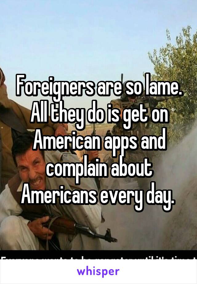 Foreigners are so lame. All they do is get on American apps and complain about Americans every day. 