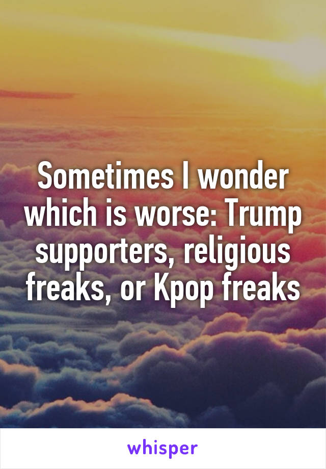 Sometimes I wonder which is worse: Trump supporters, religious freaks, or Kpop freaks
