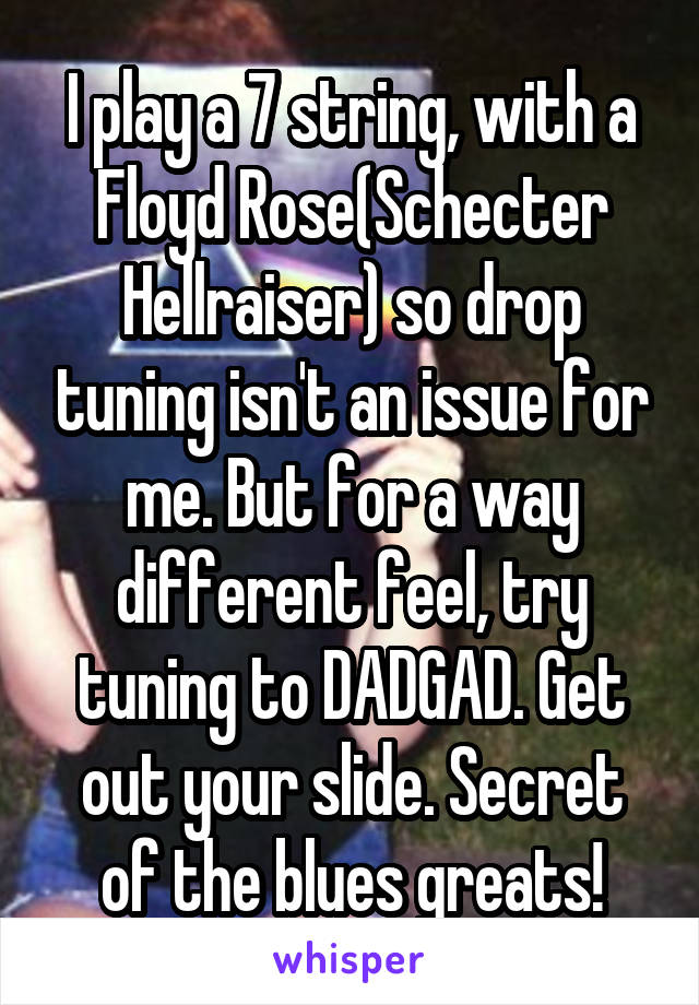 I play a 7 string, with a Floyd Rose(Schecter Hellraiser) so drop tuning isn't an issue for me. But for a way different feel, try tuning to DADGAD. Get out your slide. Secret of the blues greats!