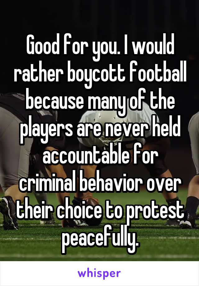 Good for you. I would rather boycott football because many of the players are never held accountable for criminal behavior over their choice to protest peacefully.