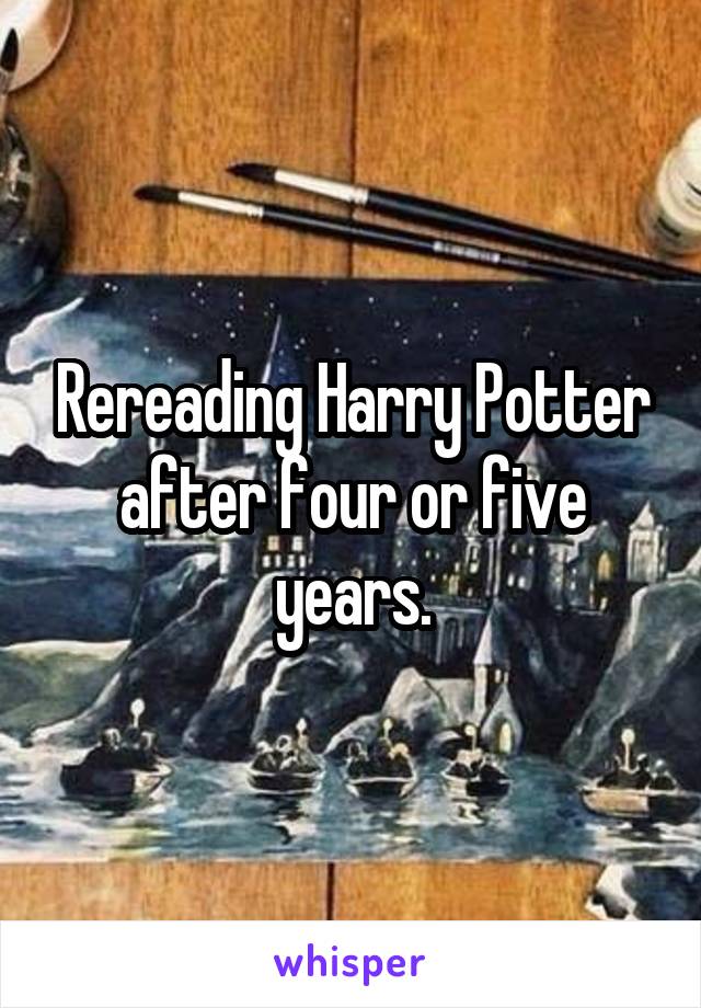 Rereading Harry Potter after four or five years.