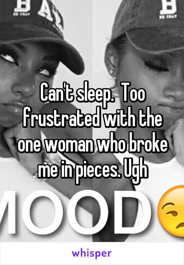 Can't sleep.  Too frustrated with the one woman who broke me in pieces. Ugh