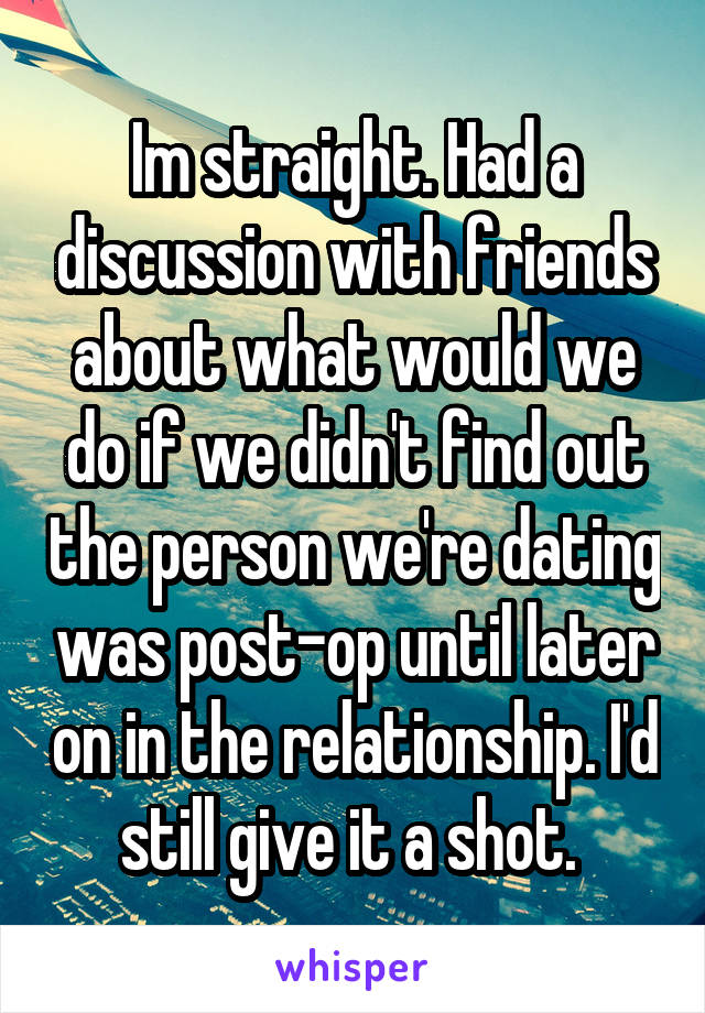 Im straight. Had a discussion with friends about what would we do if we didn't find out the person we're dating was post-op until later on in the relationship. I'd still give it a shot. 