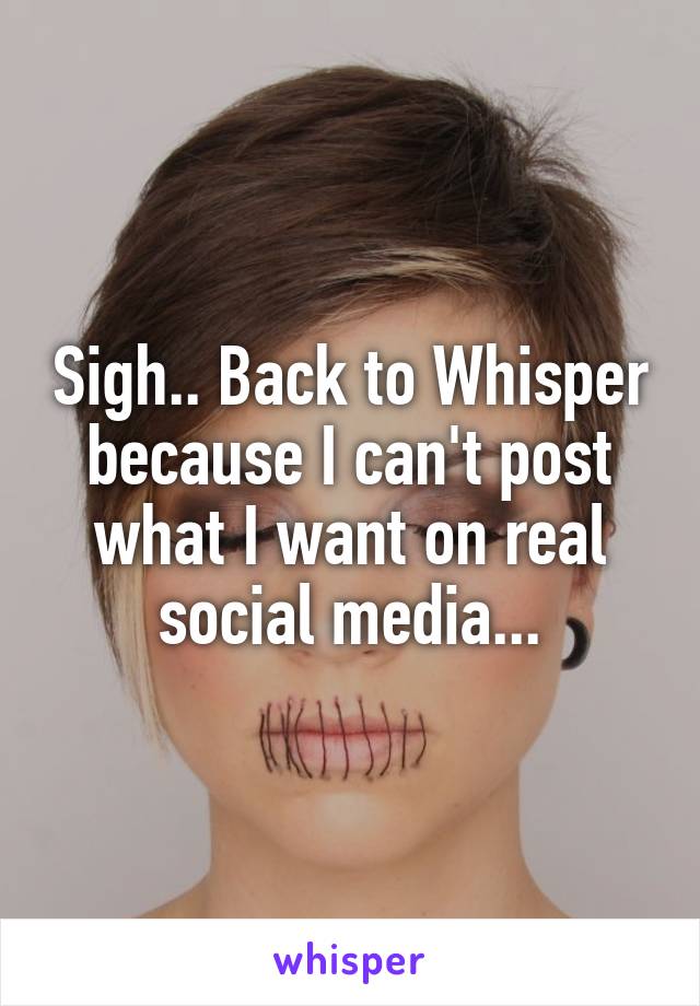 Sigh.. Back to Whisper because I can't post what I want on real social media...