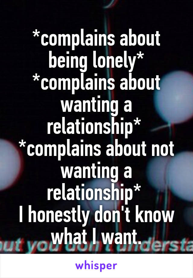 *complains about being lonely*
*complains about wanting a relationship* 
*complains about not wanting a relationship* 
I honestly don't know what I want.