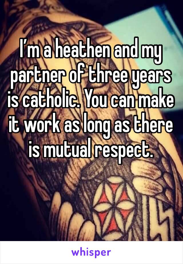 I’m a heathen and my partner of three years is catholic. You can make it work as long as there is mutual respect. 