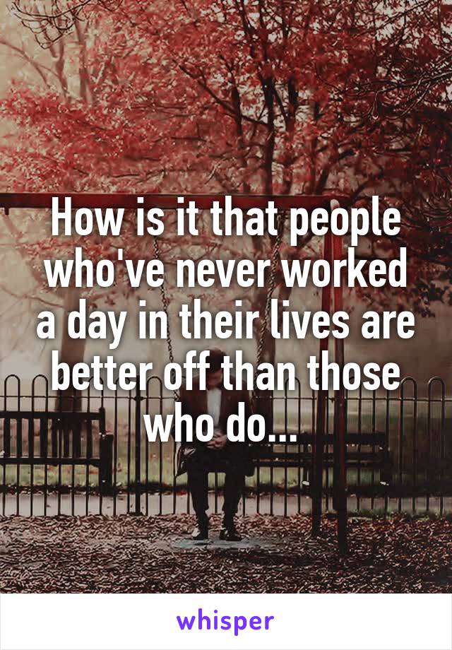 How is it that people who've never worked a day in their lives are better off than those who do... 
