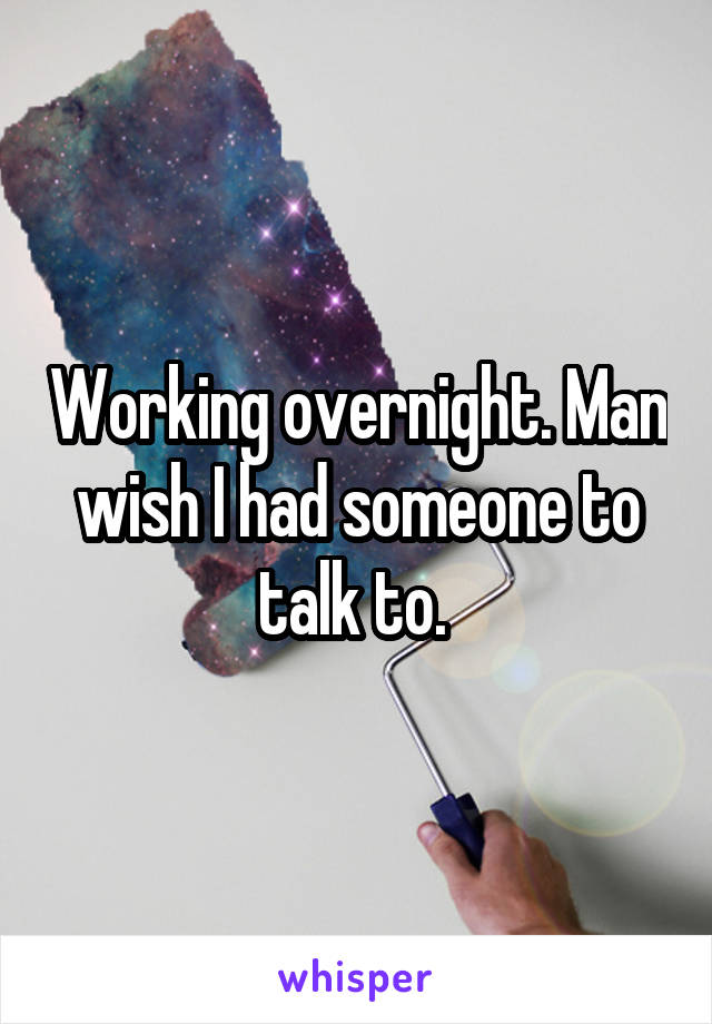 Working overnight. Man wish I had someone to talk to. 