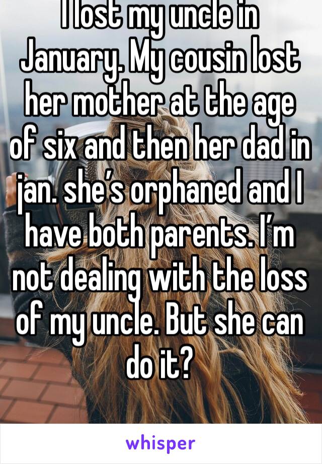 I lost my uncle in January. My cousin lost her mother at the age of six and then her dad in jan. she’s orphaned and I have both parents. I’m not dealing with the loss of my uncle. But she can do it?