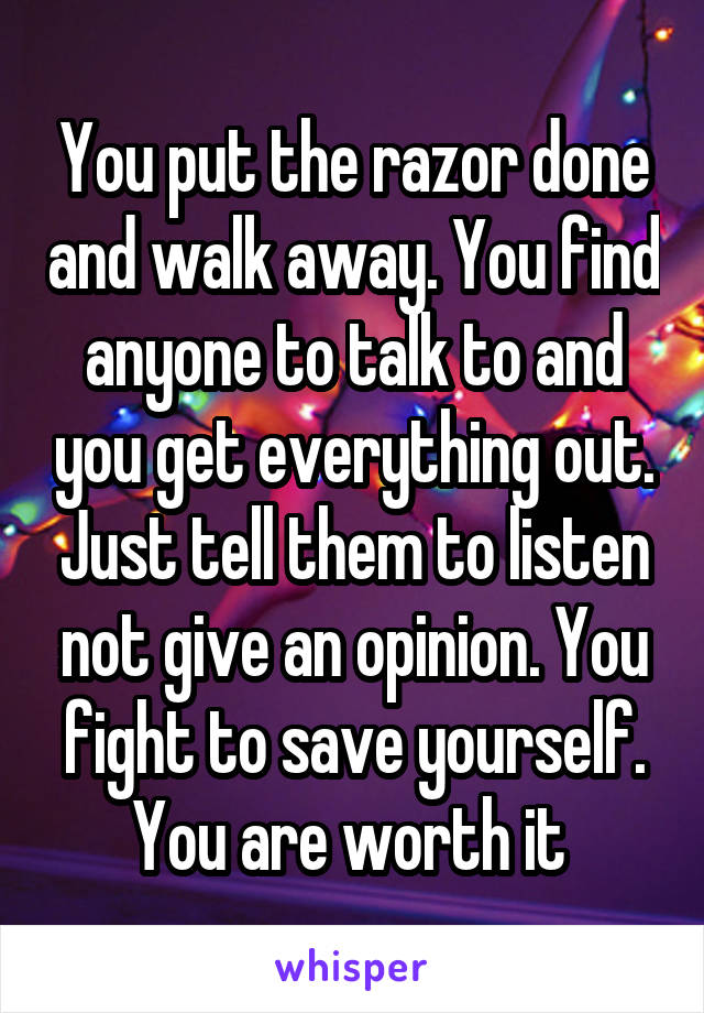 You put the razor done and walk away. You find anyone to talk to and you get everything out. Just tell them to listen not give an opinion. You fight to save yourself. You are worth it 