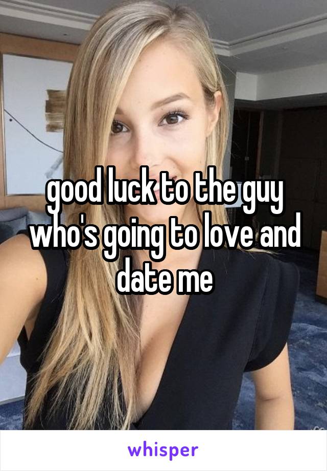 good luck to the guy who's going to love and date me