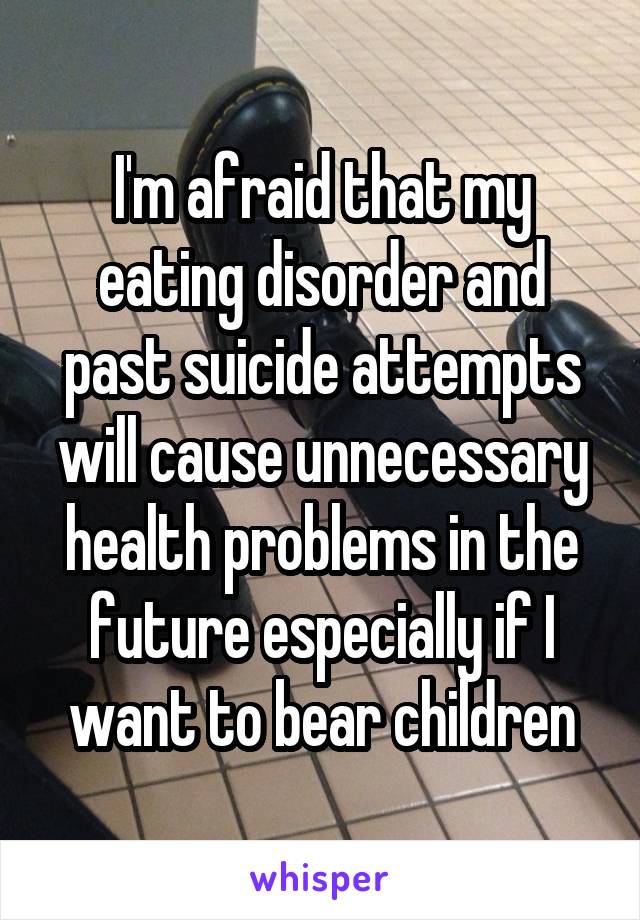 I'm afraid that my eating disorder and past suicide attempts will cause unnecessary health problems in the future especially if I want to bear children