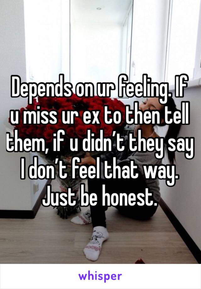 Depends on ur feeling. If u miss ur ex to then tell them, if u didn’t they say I don’t feel that way. Just be honest.