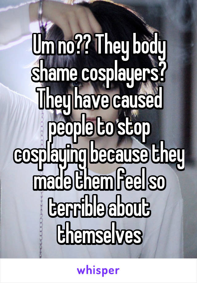 Um no?? They body shame cosplayers? They have caused people to stop cosplaying because they made them feel so terrible about themselves