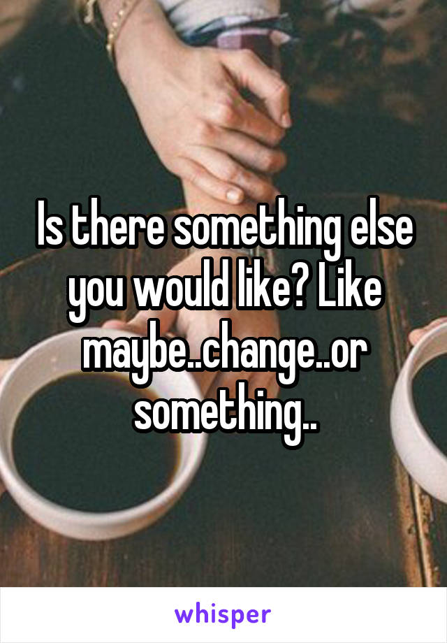 Is there something else you would like? Like maybe..change..or something..