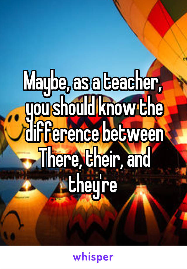 Maybe, as a teacher,  you should know the difference between
There, their, and they're 
