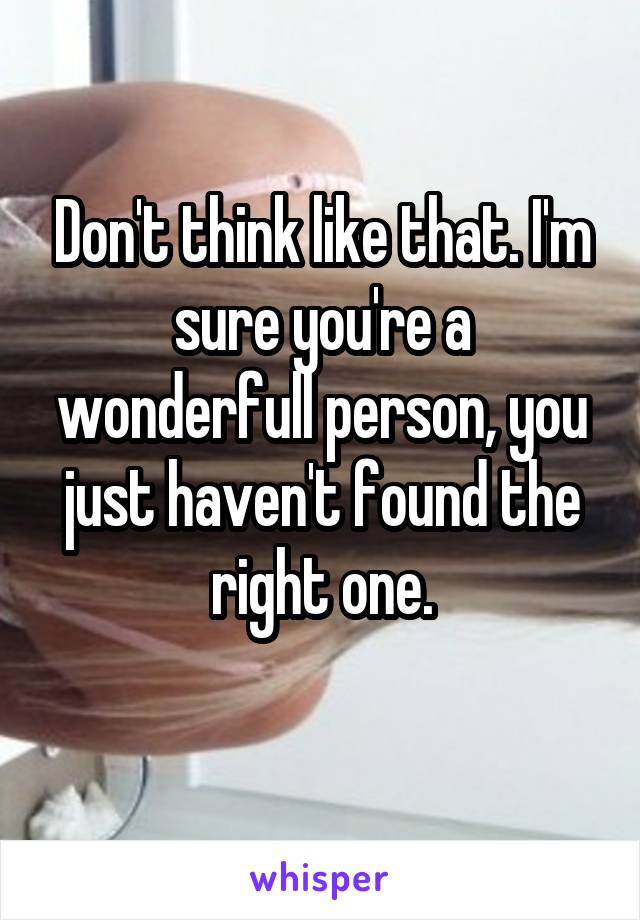 Don't think like that. I'm sure you're a wonderfull person, you just haven't found the right one.
