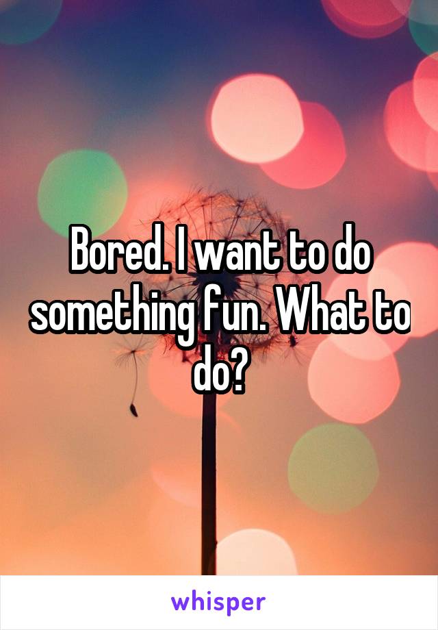 Bored. I want to do something fun. What to do?