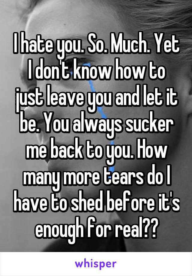 I hate you. So. Much. Yet I don't know how to just leave you and let it be. You always sucker me back to you. How many more tears do I have to shed before it's enough for real??