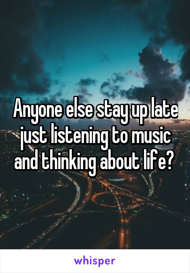 Anyone else stay up late just listening to music and thinking about life? 