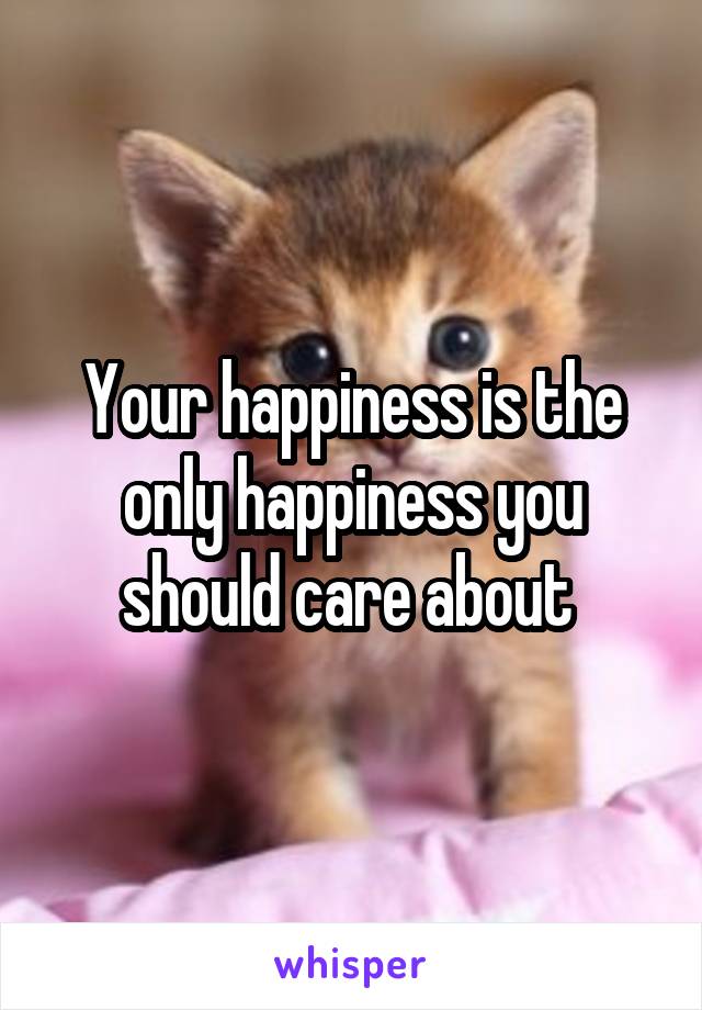 Your happiness is the only happiness you should care about 