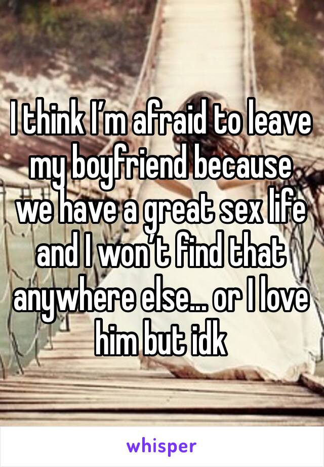 I think I’m afraid to leave my boyfriend because we have a great sex life and I won’t find that anywhere else... or I love him but idk