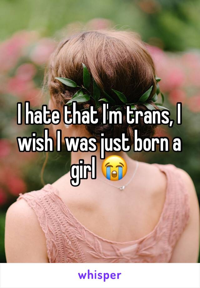 I hate that I'm trans, I wish I was just born a girl 😭