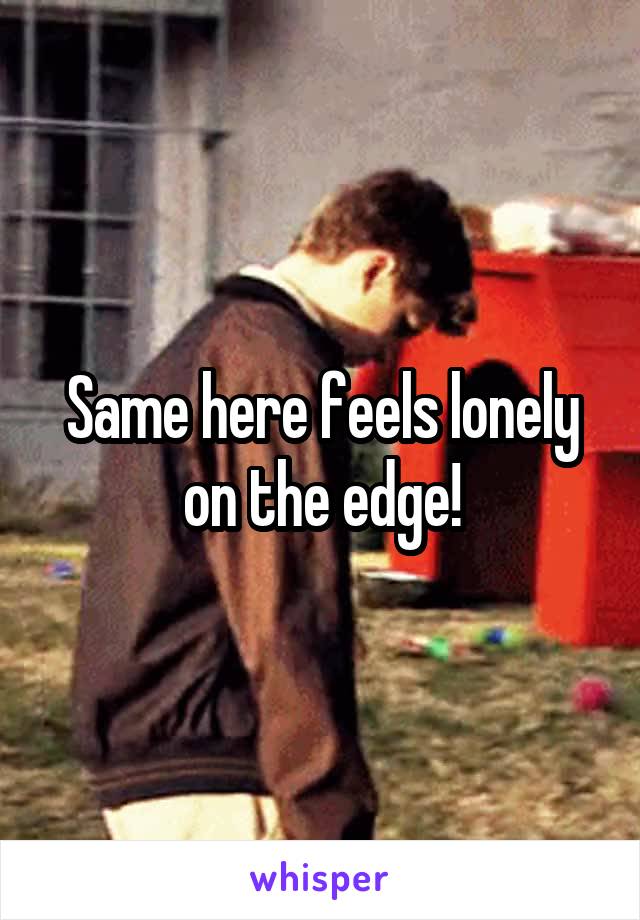 Same here feels lonely on the edge!