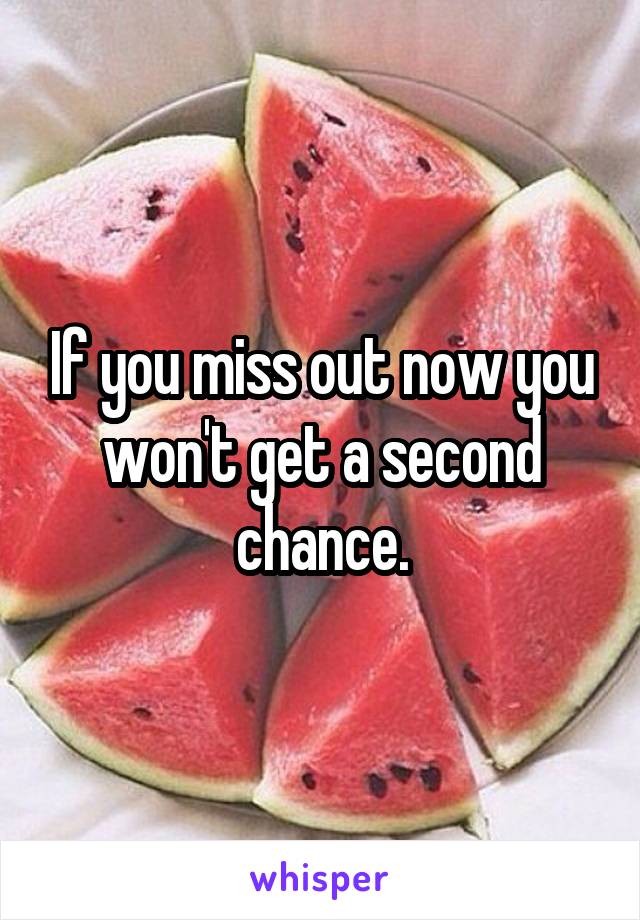 If you miss out now you won't get a second chance.