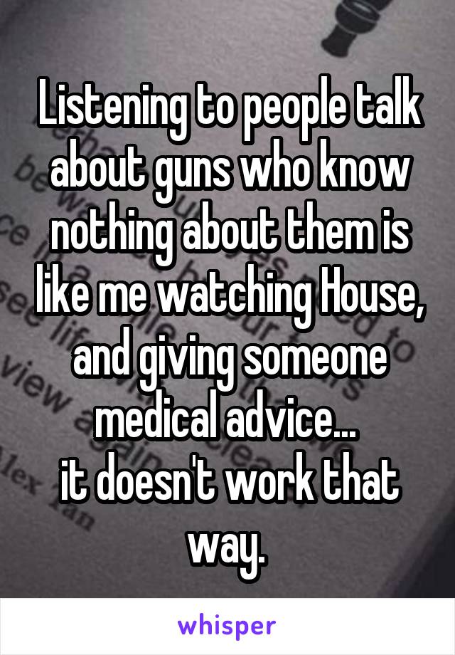 Listening to people talk about guns who know nothing about them is like me watching House, and giving someone medical advice... 
it doesn't work that way. 