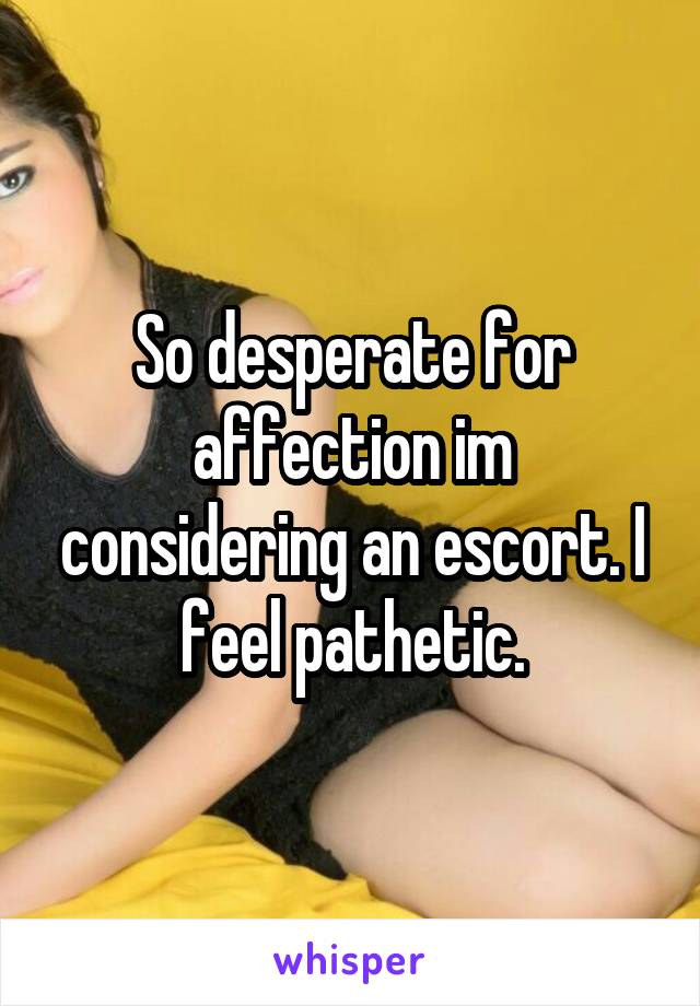 So desperate for affection im considering an escort. I feel pathetic.