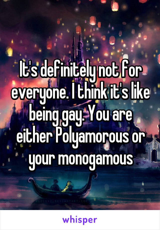 It's definitely not for everyone. I think it's like being gay. You are either Polyamorous or your monogamous