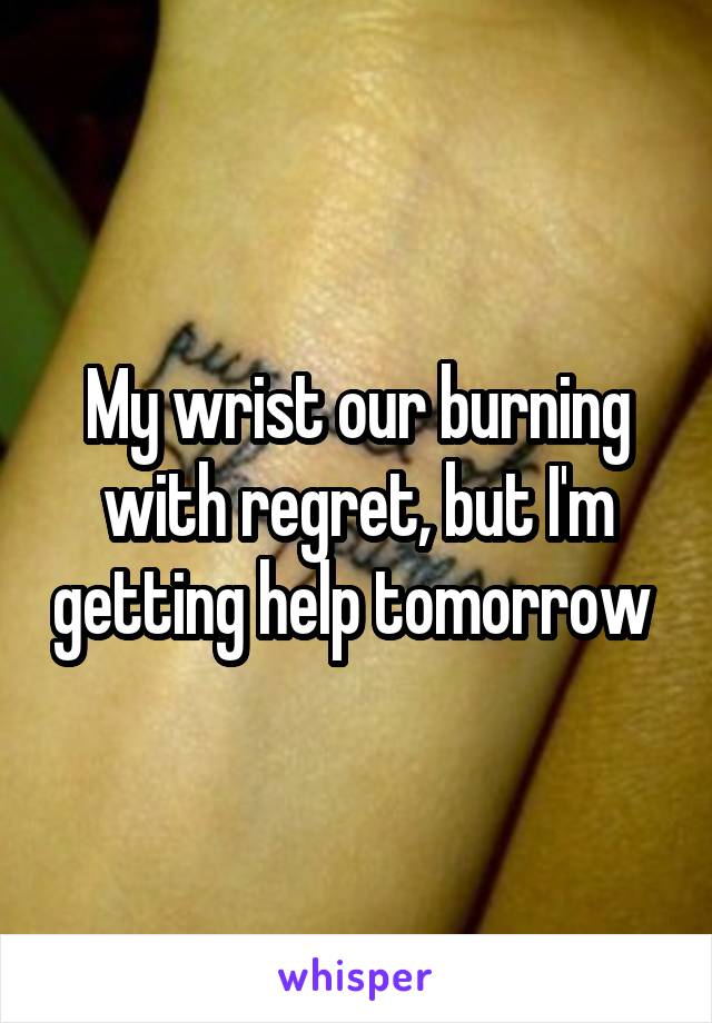 My wrist our burning with regret, but I'm getting help tomorrow 