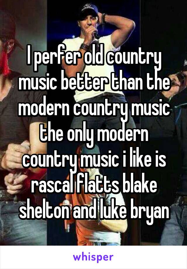 I perfer old country music better than the modern country music the only modern country music i like is rascal flatts blake shelton and luke bryan