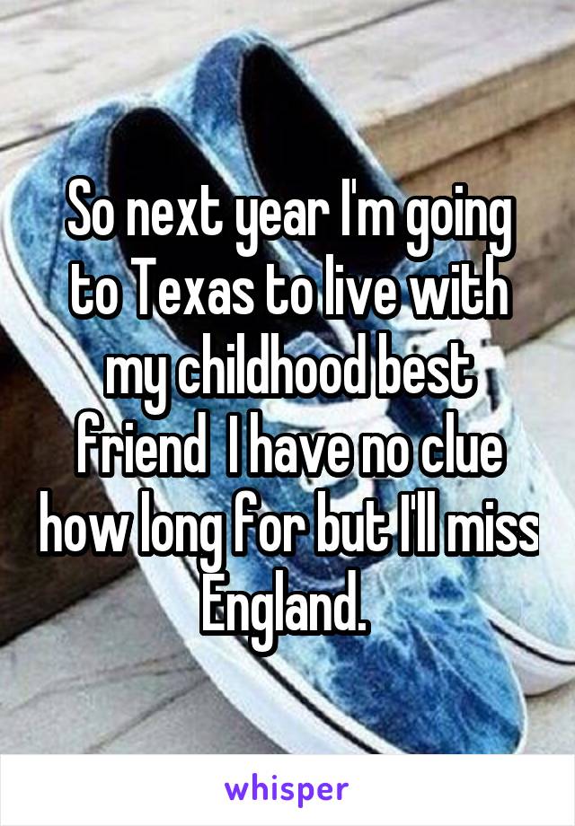 So next year I'm going to Texas to live with my childhood best friend  I have no clue how long for but I'll miss England. 