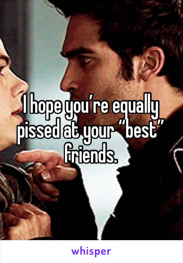 I hope you’re equally pissed at your “best” friends.