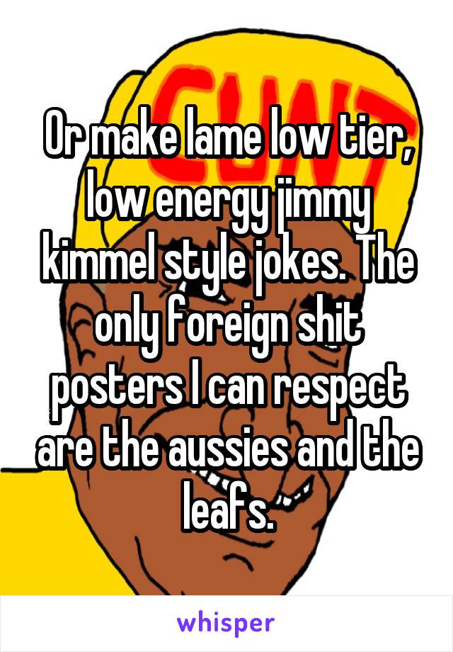 Or make lame low tier, low energy jimmy kimmel style jokes. The only foreign shit posters I can respect are the aussies and the leafs.