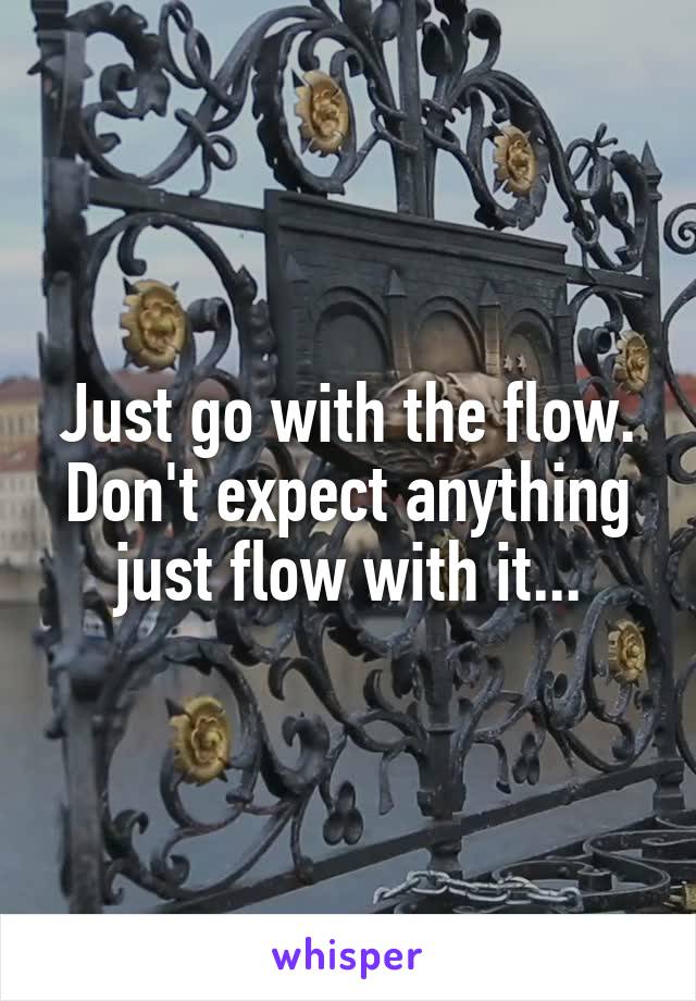 Just go with the flow. Don't expect anything just flow with it...