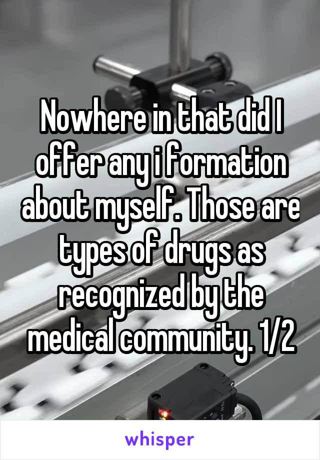 Nowhere in that did I offer any i formation about myself. Those are types of drugs as recognized by the medical community. 1/2